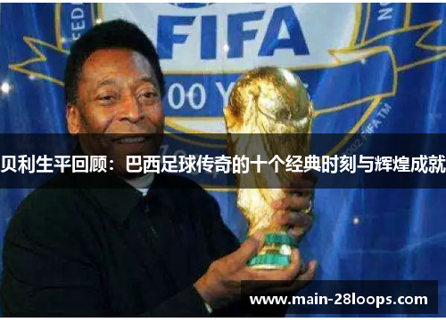 贝利生平回顾：巴西足球传奇的十个经典时刻与辉煌成就