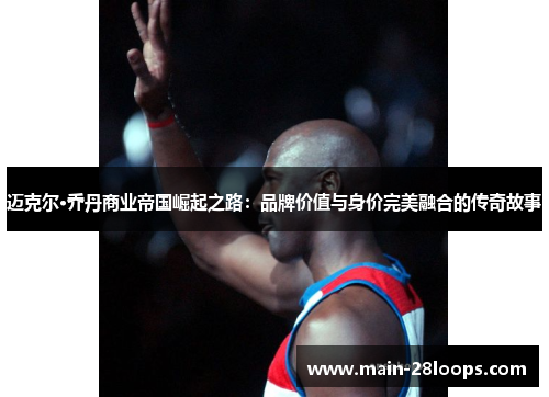 迈克尔·乔丹商业帝国崛起之路:品牌价值与身价完美融合的传奇故事 迈克尔·乔丹商业帝国崛起之路:品牌价值与身价完美融合的传奇故事