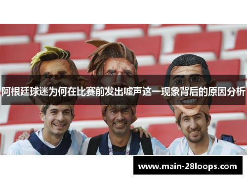 阿根廷球迷为何在比赛前发出嘘声这一现象背后的原因分析