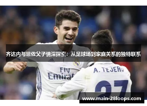 齐达内与恩佐父子情深探索:从足球场到家庭关系的独特联系 齐达内与恩佐父子情深探索:从足球场到家庭关系的独特联系