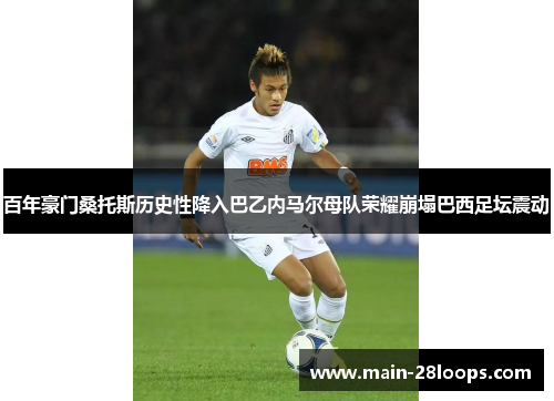 百年豪门桑托斯历史性降入巴乙内马尔母队荣耀崩塌巴西足坛震动